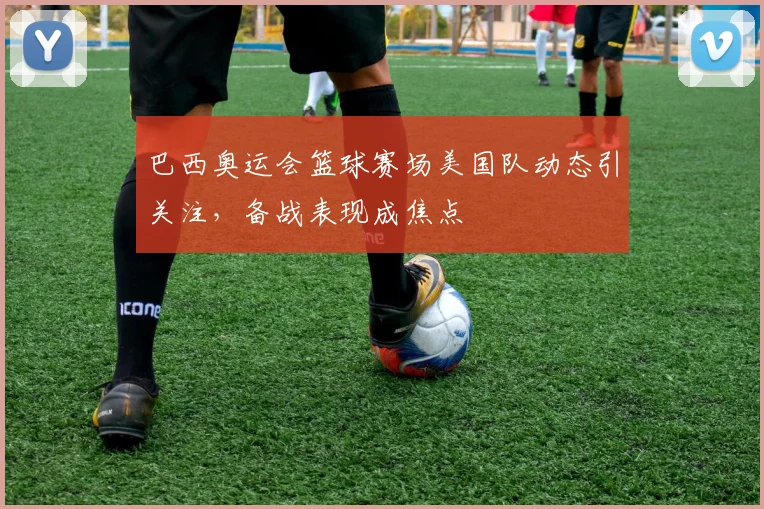 巴西奥运会篮球赛场美国队动态引关注,备战表现成焦点